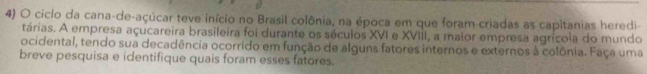 ciclo da cana-de-açúcar teve início no Brasil colônia, na época em que foram-criadas as capitanias heredi 
tárias. A empresa açucareira brasileira foi durante os séculos XVI e XVIII, a maior empresa agrícola do mundo 
ocidental, tendo sua decadência ocorrido em função de alguns fatores internos e externos à colônia. Faça uma 
breve pesquisa e identifique quais foram esses fatores.