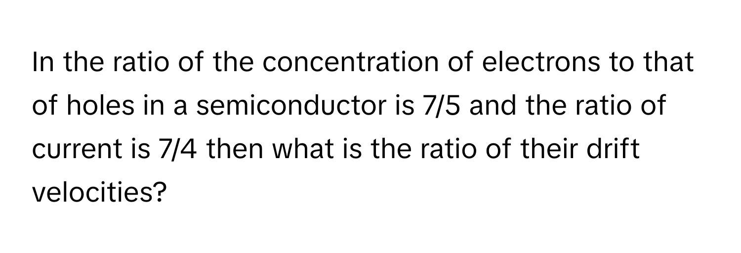 In the ratio of the concentration of electrons to that of holes in a semiconductor is 7/5 and the ratio of current is 7/4 then what is the ratio of their drift velocities?