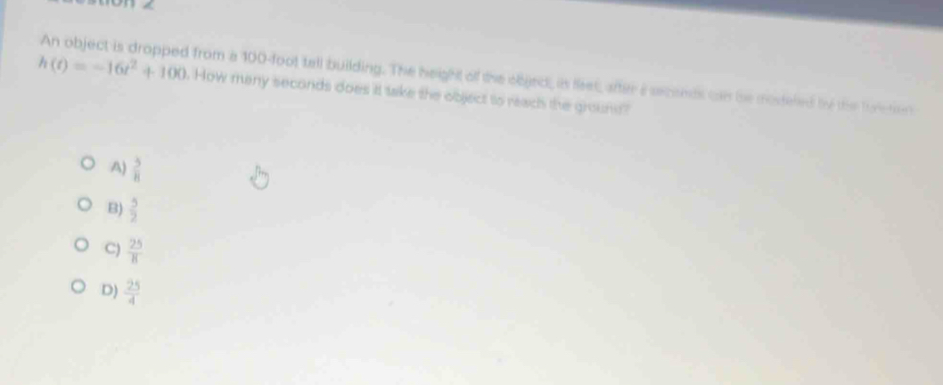 An object is dropped from a 100-foot tell building. The height of the objed, is feet, after a seconds can be mosteled by the fureton
h(t)=-16t^2+100. How many seconds does it take the object to reach the grouns?
A)  5/8 
B)  5/2 
C)  25/8 
D)  25/4 
