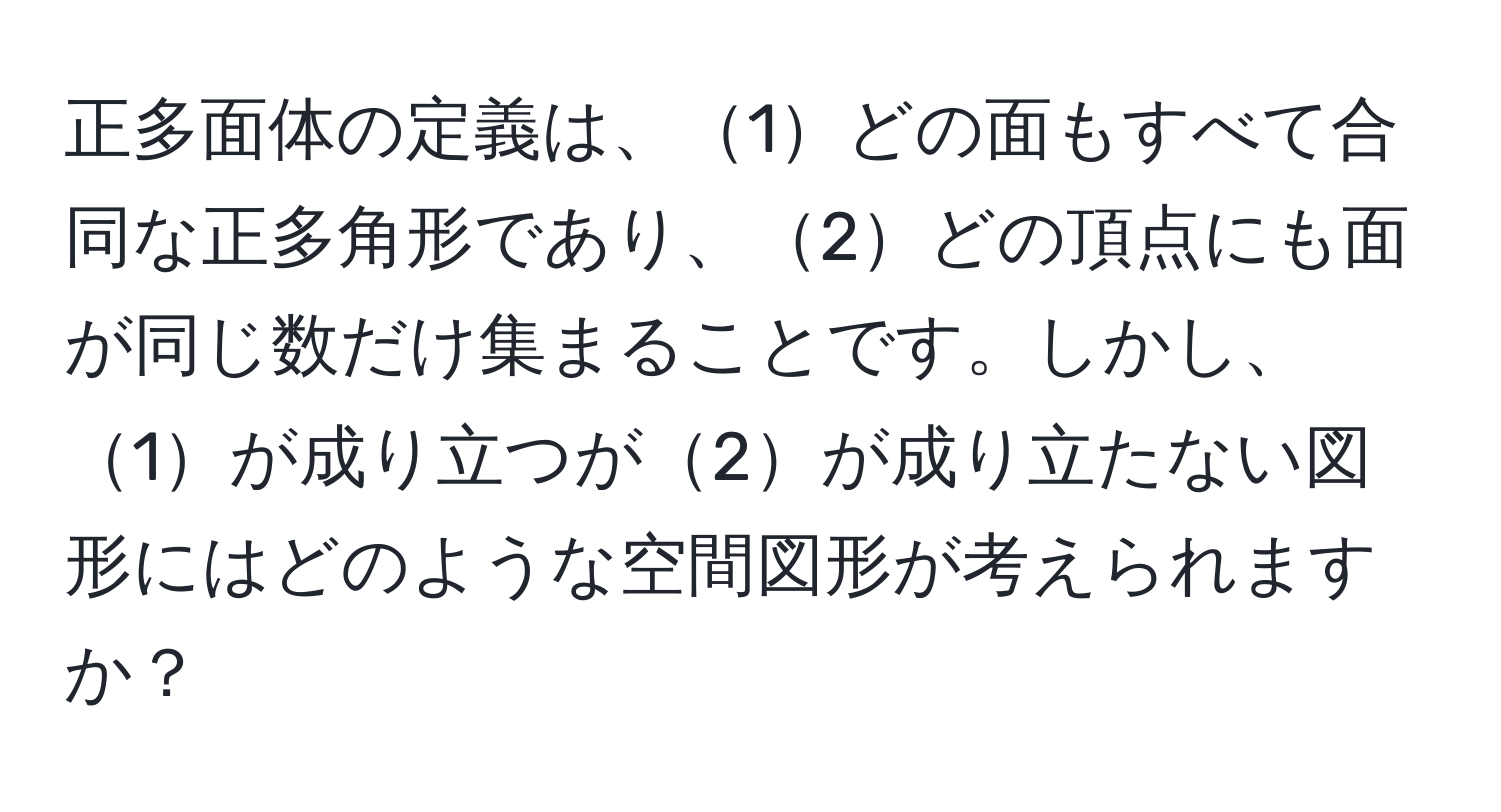 正多面体の定義は、1どの面もすべて合同な正多角形であり、2どの頂点にも面が同じ数だけ集まることです。しかし、1が成り立つが2が成り立たない図形にはどのような空間図形が考えられますか？