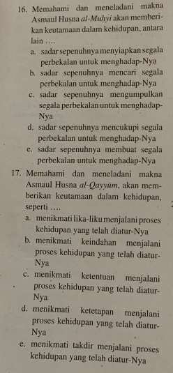 Memahami dan meneladani makna
Asmaul Husna al-Muḥyi akan memberi-
kan keutamaan dalam kehidupan, antara
lain …
a. sadar sepenuhnya menyiapkan segala
perbekalan untuk menghadap-Nya
b. sadar sepenuhnya mencari segala
perbekalan untuk menghadap-Nya
c. sadar sepenuhnya mengumpulkan
segala perbekalan untuk menghadap-
Nya
d. sadar sepenuhnya mencukupi segala
perbekalan untuk menghadap-Nya
e. sadar sepenuhnya membuat segala
perbekalan untuk menghadap-Nya
17. Memahami dan meneladani makna
Asmaul Husna al-Qayyūm, akan mem-
berikan keutamaan dalam kehidupan,
seperti ..
a. menikmati lika-liku menjalani proses
kehidupan yang telah diatur-Nya
b. menikmati keindahan menjalani
proses kehidupan yang telah diatur-
Nya
c. menikmati ketentuan menjalani
proses kehidupan yang telah diatur-
Nya
d. menikmati ketetapan menjalani
proses kehidupan yang telah diatur-
Nya
e. menikmati takdir menjalani proses
kehidupan yang telah diatur-Nya