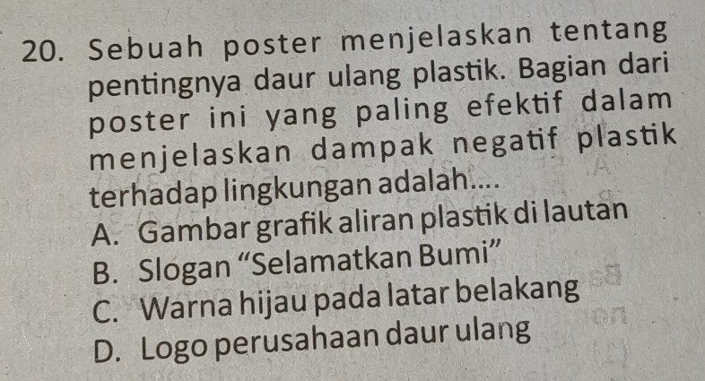 Sebuah poster menjelaskan tentang
pentingnya daur ulang plastik. Bagian dari
poster ini yang paling efektif dalam
menjelaskan dampak negatif plastik
terhadap lingkungan adalah....
A. Gambar grafik aliran plastik di lautan
B. Slogan “Selamatkan Bumi”
C. Warna hijau pada latar belakang
D. Logo perusahaan daur ulang