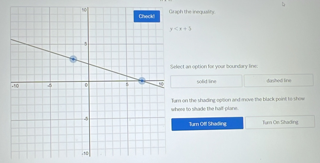 ph the inequality.
y
ect an option for your boundary line:
solid line
dashed line
n on the shading option and move the black point to show
ere to shade the half-plane.
Turn Off Shading Turn On Shading