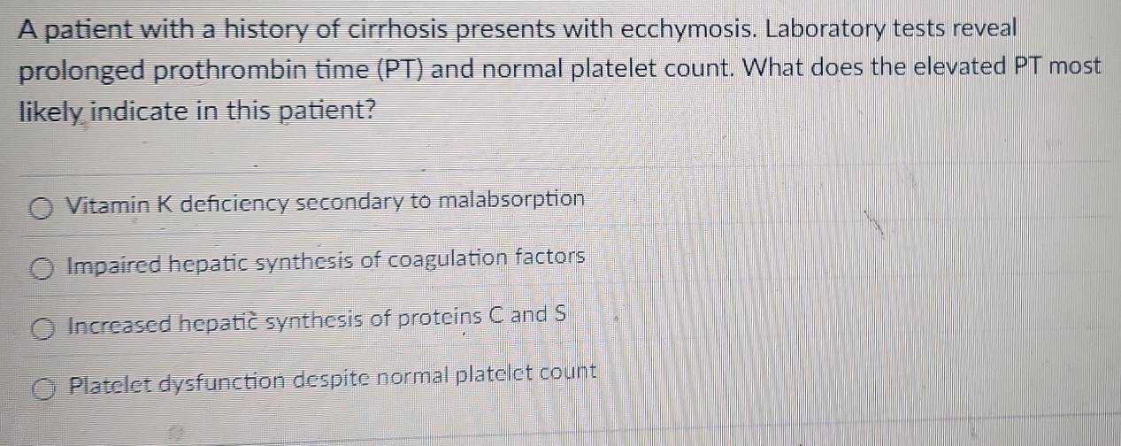 A patient with a history of cirrhosis presents with ecchymosis. Laboratory tests reveal
prolonged prothrombin time (PT) and normal platelet count. What does the elevated PT most
likely indicate in this patient?
Vitamin K deficiency secondary to malabsorption
Impaired hepatic synthesis of coagulation factors
Increased hepatic synthesis of proteins C and S
Platelet dysfunction despite normal platelet count