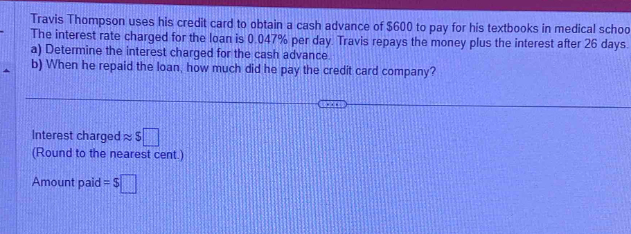 Travis Thompson uses his credit card to obtain a cash advance of $600 to pay for his textbooks in medical schoo 
The interest rate charged for the loan is 0.047% per day. Travis repays the money plus the interest after 26 days. 
a) Determine the interest charged for the cash advance. 
b) When he repaid the loan, how much did he pay the credit card company? 
Interest charged approx S□
(Round to the nearest cent.) 
Amount paid =$□