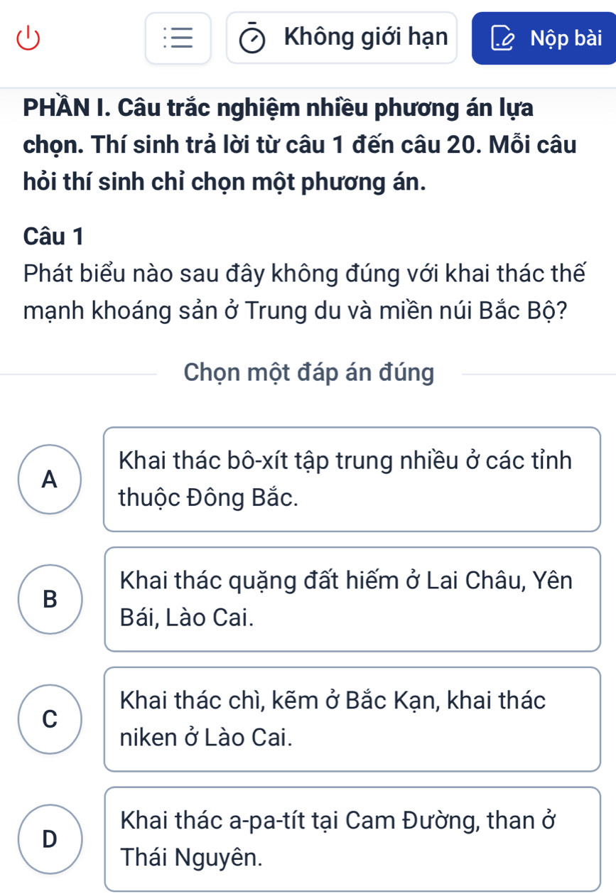 Không giới hạn Nộp bài
PHÄN I. Câu trắc nghiệm nhiều phương án lựa
chọn. Thí sinh trả lời từ câu 1 đến câu 20. Mỗi câu
hỏi thí sinh chỉ chọn một phương án.
Câu 1
Phát biểu nào sau đây không đúng với khai thác thế
mạnh khoáng sản ở Trung du và miền núi Bắc Bộ?
Chọn một đáp án đúng
Khai thác bô-xít tập trung nhiều ở các tỉnh
A
thuộc Đông Bắc.
Khai thác quặng đất hiếm ở Lai Châu, Yên
B
Bái, Lào Cai.
Khai thác chì, kẽm ở Bắc Kạn, khai thác
C
niken ở Lào Cai.
Khai thác a-pa-tít tại Cam Đường, than ở
D
Thái Nguyên.