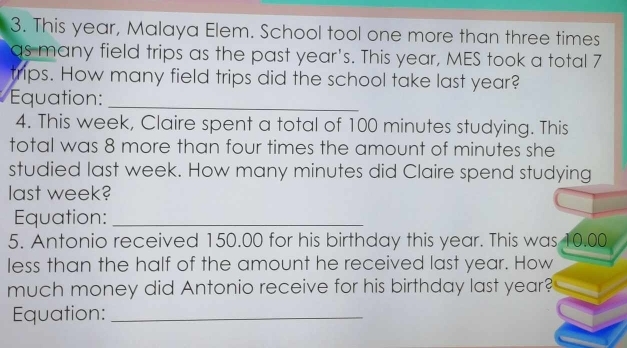 This year, Malaya Elem. School tool one more than three times 
as many field trips as the past year's. This year, MES took a total 7
trips. How many field trips did the school take last year? 
Equation:_ 
4. This week, Claire spent a total of 100 minutes studying. This 
total was 8 more than four times the amount of minutes she 
studied last week. How many minutes did Claire spend studying 
last week? 
Equation:_ 
5. Antonio received 150.00 for his birthday this year. This was 10.00
less than the half of the amount he received last year. How 
much money did Antonio receive for his birthday last year? 
Equation:_