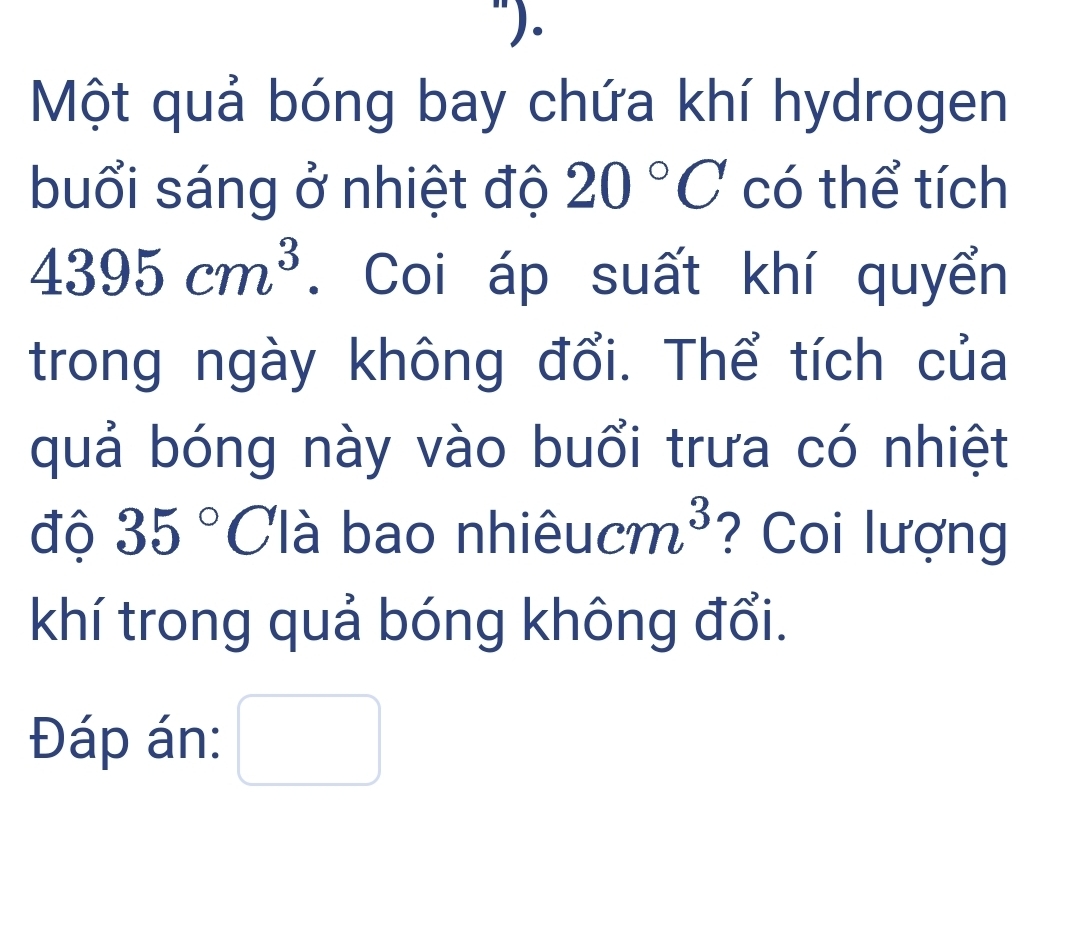 Một quả bóng bay chứa khí hydrogen 
buổi sáng ở nhiệt độ 20°C có thể tích
4395cm^3. Coi áp suất khí quyển 
trong ngày không đổi. Thể tích của 
quả bóng này vào buổi trưa có nhiệt 
độ 35° Clà bao nhi eucm^3 ? Coi lượng 
khí trong quả bóng không đổi. 
Đáp án: □