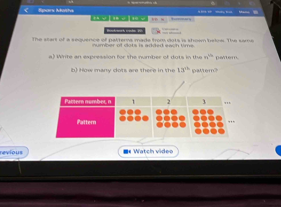 a A 
* Sperenatíoc ok 
Sparx Maths 400 SP Saby Bst Msi 
a a0 a Summary 
Catnes 
Bookwork code: 2D Hirk altoneet 
The start of a sequence of patterns made from dots is shown below. The same 
number of dots is added each time. 
a) Write an expression for the number of dots in the n^(th) pattern. 
b) How many dots are there in the 13^(th) pattern? 
revious Watch video