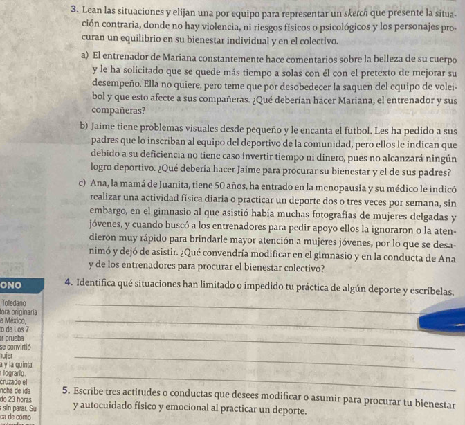 Lean las situaciones y elijan una por equipo para representar un sketch que presente la situa-
ción contraria, donde no hay violencia, ni riesgos físicos o psicológicos y los personajes pro-
curan un equilibrio en su bienestar individual y en el colectivo.
a) El entrenador de Mariana constantemente hace comentarios sobre la belleza de su cuerpo
y le ha solicitado que se quede más tiempo a solas con él con el pretexto de mejorar su
desempeño. Ella no quiere, pero teme que por desobedecer la saquen del equipo de volei-
bol y que esto afecte a sus compañeras. ¿Qué deberían hacer Mariana, el entrenador y sus
compañeras?
b) Jaime tiene problemas visuales desde pequeño y le encanta el futbol. Les ha pedido a sus
padres que lo inscriban al equipo del deportivo de la comunidad, pero ellos le indican que
debido a su deficiencia no tiene caso invertir tiempo ni dinero, pues no alcanzará ningún
logro deportivo. ¿Qué debería hacer Jaime para procurar su bienestar y el de sus padres?
c) Ana, la mamá de Juanita, tiene 50 años, ha entrado en la menopausia y su médico le indicó
realizar una actividad física diaria o practicar un deporte dos o tres veces por semana, sin
embargo, en el gimnasio al que asistió había muchas fotografías de mujeres delgadas y
jóvenes, y cuando buscó a los entrenadores para pedir apoyo ellos la ignoraron o la aten-
dieron muy rápido para brindarle mayor atención a mujeres jóvenes, por lo que se desa-
nimó y dejó de asistir. ¿Qué convendría modificar en el gimnasio y en la conducta de Ana
y de los entrenadores para procurar el bienestar colectivo?
ONO 4. Identifica qué situaciones han limitado o impedido tu práctica de algún deporte y escríbelas.
Toledano
_
lora originaría
_
e México,
_
to de Los 7
r prueba
se convirtió
nujer
a y la quinta
lograrlo.
_
cruzado el
_
ncha de ida 5. Escribe tres actitudes o conductas que desees modificar o asumir para procurar tu bienestar
do 23 horas
sin parar. Su y autocuidado físico y emocional al practicar un deporte.
ca de cómo