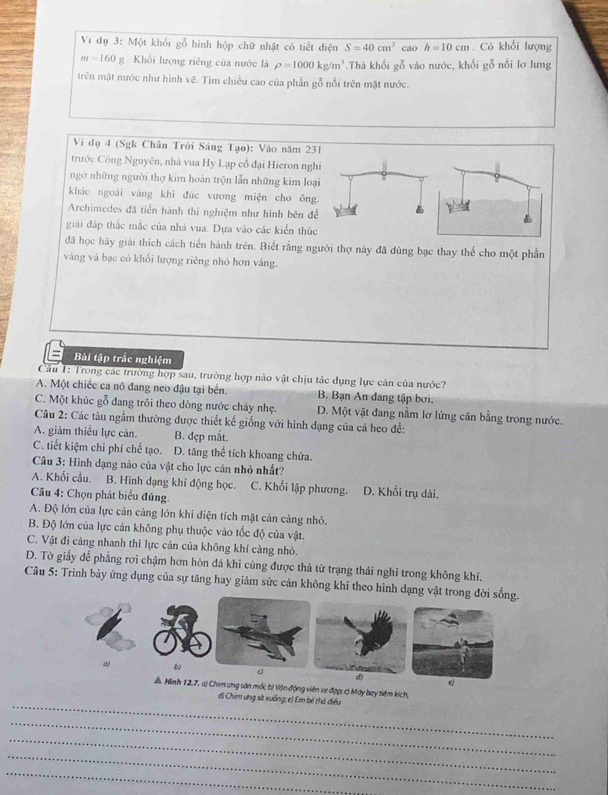 Ví dụ 3: Một khối gỗ hình hộp chữ nhật có tiết diện S=40cm^2 cao h=10cm. Có khối lượng
m=160g.  Khối lượng riêng của nước là rho =1000kg/m^3.Thâ khối gỗ vào nước, khối gỗ nổi lơ lưng
trên mặt nước như hình vẽ. Tìm chiều cao của phần gỗ nổi trên mặt nước.
Ví dụ 4 (Sgk Chân Trời Sáng Tạo): Vào năm 231
trước Công Nguyên, nhà vua Hy Lạp cổ đại Hieron nghi
ngờ những người thợ kim hoàn trộn lẫn những kim loại
khác ngoài vàng khi đúc vương miện cho ông.
Archimedes đã tiến hành thí nghiệm như hình bên đề
giải đáp thắc mắc của nhà vua. Dựa vào các kiến thúc
đã học hãy giải thích cách tiến hành trên. Biết rằng người thợ này đã dùng bạc thay thế cho một phần
vàng và bạc có khối lượng riêng nhỏ hơn vàng.
Bài tập trắc nghiệm
Câu 1: Trong các trường hợp sau, trường hợp nào vật chịu tác dụng lực cản của nước?
A. Một chiếc ca nô đang neo đậu tại bến. B. Bạn An đang tập bơi.
C. Một khúc gỗ đang trôi theo dòng nước chảy nhẹ. D. Một vật đang nằm lơ lửng cân bằng trong nước.
Câu 2: Các tàu ngầm thường được thiết kế giống với hình dạng của cá heo để:
A. giảm thiều lực cản. B. đẹp mắt.
C. tiết kiệm chi phí chế tạo. D. tăng thể tích khoang chứa.
Câu 3: Hình dạng nào của vật cho lực cản nhỏ nhất?
A. Khối cầu. B. Hình dạng khí động học. C. Khối lập phương. D. Khối trụ dài.
Câu 4: Chọn phát biểu đúng.
A. Độ lớn của lực cản cảng lớn khi diện tích mặt cản càng nhỏ.
B. Độ lớn của lực cản không phụ thuộc vào tốc độ của vật.
C. Vật đi cảng nhanh thì lực cản của không khí cảng nhỏ.
D. Tờ giấy để phẳng rơi chậm hơn hòn đá khi cùng được thả từ trạng thái nghỉ trong không khí.
Câu 5: Trình bảy ứng dụng của sự tăng hay giảm sức cản không khí theo hình dạng vật trong đời sống.
o)
b)
c
e)
A Hình 12.7. a) Chim ưng sản mối; bị Vận động viên xe đạp; c) Máy bay tiêm kích,
_
d) Chim ưng sà xuống; e) Em bê thả điều
_
_
_
_