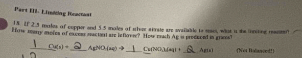 Part II- Limiting Reactaut 
18. If 2.5 moles of copper and 5.5 moles of silver nitrate are available to react, what is the limiting reactani? 
How many moles of excess reactant are leftover? How much Ag is produced in grams? 
_ _ Cu(s)+ _AgNO,(aq)➔___ Cu(NO_3)_2(aq)+ _ Ag(s) (Not Balanced!)