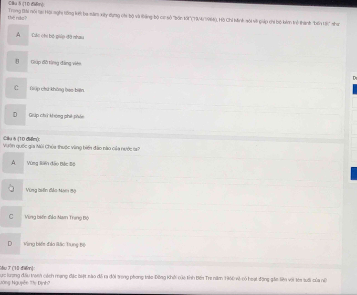 Trong Bài nói tại Hội nghị tống kết ba năm xây dựng chi bộ và Đảng bộ cơ sở "bốn tốt"(19/4/1966), Hồ Chí Minh nói vẽ giúp chi bộ kém trở thành "bốn tốt" như
thē nǎo?
A Các chi bộ giúp đỡ nhau
B Giúp đỡ từng đảng viên
C Giúp chứ không bao biện.
D Giúp chứ khōng phē phán
Câu 6 (10 điểm):
Vườn quốc gia Núi Chúa thuộc vùng biến đảo nào của nước ta?
A Vùng Biến đảo Bắc Bộ
Vùng biến đảo Nam Bộ
C Vùng biến đảo Nam Trung Bộ
D . Vùng biển đảo Bắc Trung Bộ
Câu 7 (10 điểm):
Cực lượng đấu tranh cách mạng đặc biệt nào đã ra đời trong phong trào Đồng Khởi của tỉnh Bến Tre năm 1960 và có hoạt động gần liền với tên tuổi của nữ
Nóng Nguyễn Thị Định?