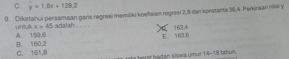 C. hat y=1,8x+128,2
9. Diketahui persamaan garis regresi memiliki koefisien regresi 2, 8 dan konstanta 36, 4. Perkiraan nilai y
untuk x=45 adalah . . . .
a 162, 4
A. 159, 6 E. 163, 6
B. 160, 2
C. 161, 8
rta b erat badan siswa umur 14-18 tahun.