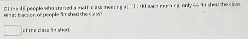 Of the 49 people who started a math class meeting at 10:00 each morning, only 44 finished the class. 
What fraction of people finished the class? 
of the class finished.