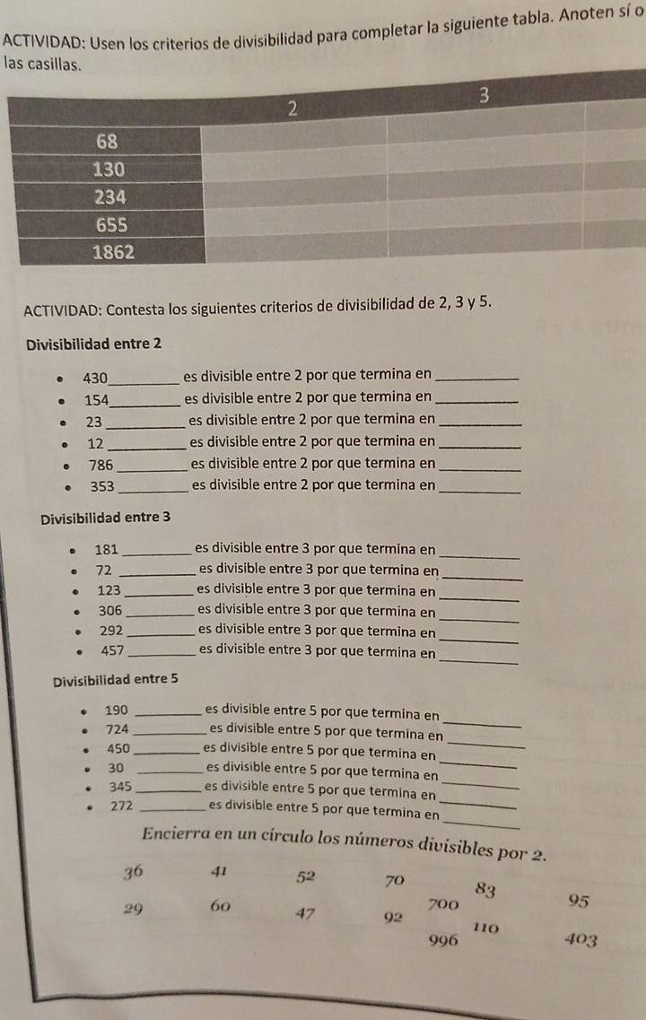 ACTIVIDAD: Usen los criterios de divisibilidad para completar la siguiente tabla. Anoten sí o 
l 
ACTIVIDAD: Contesta los siguientes criterios de divisibilidad de 2, 3 y 5. 
Divisibilidad entre 2
430 _ es divisible entre 2 por que termina en_
154 _ es divisible entre 2 por que termina en_
23 _ es divisible entre 2 por que termina en_
12 _es divisible entre 2 por que termina en_
786 _es divisible entre 2 por que termina en_
353 _es divisible entre 2 por que termina en_ 
Divisibilidad entre 3
181 _es divisible entre 3 por que termina en 
_
72 _es divisible entre 3 por que termina en 
_ 
_
123 _es divisible entre 3 por que termina en 
_
306 _es divisible entre 3 por que termina en 
_
292 _es divisible entre 3 por que termina en 
_
457 _es divisible entre 3 por que termina en 
Divisibilidad entre 5
190 _es divisible entre 5 por que termina en
724 _es divisible entre 5 por que termina en 
_ 
_
450 _es divisible entre 5 por que termina en 
_
30 _es divisible entre 5 por que termina en
345 _ es divisible entre 5 por que termina en 
_ 
_
272 _es divisible entre 5 por que termina en 
_ 
Encierra en un círculo los números divisibles por 2.
36 41 52 70 83 95
700
29 60 47 92 110 403
996