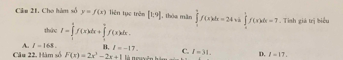 Cho hàm số y=f(x) iên tục trên [1;9] , thỏa mãn ∈tlimits _1^(9f(x)dx=24 và ∈tlimits _4^5f(x)dx=7. Tính giá trị biểu
thức I=∈tlimits _1^4f(x)dx+∈tlimits _5^9f(x)dx.
A. I=168. B. I=-17.
C. I=31. 
Câu 22. Hàm số F(x)=2x^3)-2x+1 là nguyên hàm
D. I=17.