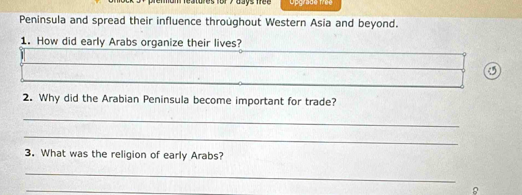 atures for 7 days free Opgrade frée 
Peninsula and spread their influence throughout Western Asia and beyond. 
1. How did early Arabs organize their lives? 
5 
2. Why did the Arabian Peninsula become important for trade? 
_ 
_ 
3. What was the religion of early Arabs? 
_ 
_ 
8