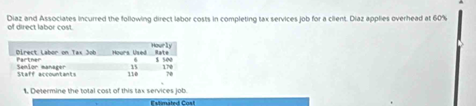 Diaz and Associates incurred the following direct labor costs in completing tax services job for a client. Diaz applies overhead at 60%
of direct labor cost. 
1. Determine the total cost of this tax services job. 
Estimated Cost