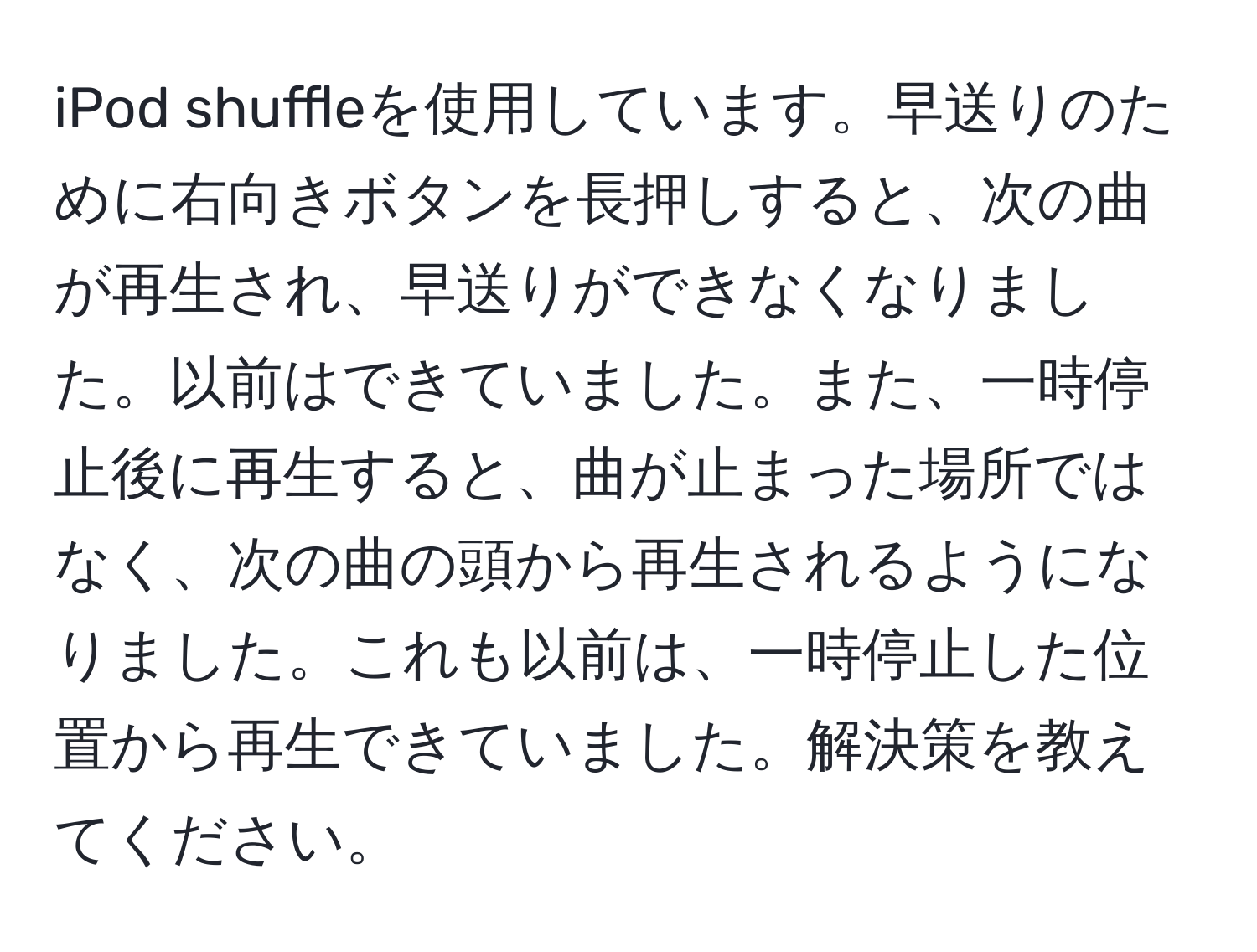 iPod shuffleを使用しています。早送りのために右向きボタンを長押しすると、次の曲が再生され、早送りができなくなりました。以前はできていました。また、一時停止後に再生すると、曲が止まった場所ではなく、次の曲の頭から再生されるようになりました。これも以前は、一時停止した位置から再生できていました。解決策を教えてください。