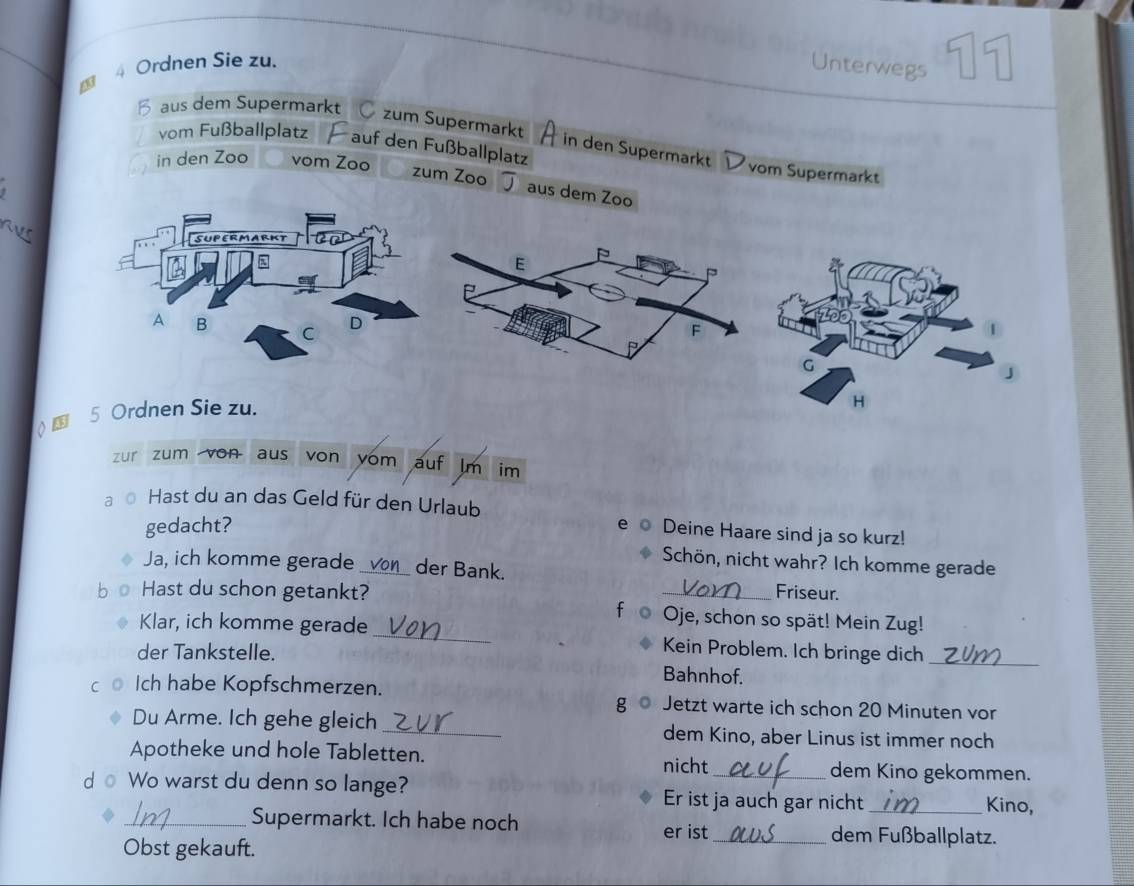 Ordnen Sie zu. Unterwegs 11 
B aus dem Supermarkt Ç zum Supermarkt 
in den Supermarkt 
vom Fußballplatz auf den Fußballplatz vom Supermarkt 
in den Zoo vom Zoo zum Zoo 
aus dem Zoo 
( 5 Ordnen Sie zu. 
zur zum von aus von vom auf Jm im 
a Hast du an das Geld für den Urlaub Deine Haare sind ja so kurz! 
gedacht? 
e o 
Schön, nicht wahr? Ich komme gerade 
Ja, ich komme gerade _der Bank. 
Friseur. 
Hast du schon getankt? f Oje, schon so spät! Mein Zug! 
Klar, ich komme gerade_ Kein Problem. Ich bringe dich_ 
der Tankstelle. Bahnhof. 
Ich habe Kopfschmerzen. Jetzt warte ich schon 20 Minuten vor 
g 
Du Arme. Ich gehe gleich_ dem Kino, aber Linus ist immer noch 
Apotheke und hole Tabletten. 
nicht dem Kino gekommen. 
d o Wo warst du denn so lange? Er ist ja auch gar nicht_ Kino, 
_Supermarkt. Ich habe noch _dem Fußballplatz. 
er ist 
Obst gekauft.