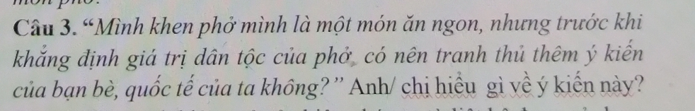 “Mình khen phở mình là một món ăn ngon, nhưng trước khi 
khắng định giá trị dân tộc của phở có nên tranh thủ thêm ý kiến 
của bạn bè, quốc tế của ta không? '' Anh/ chị hiểu gì yề ý kiến này?'