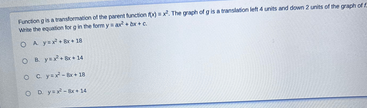 Function g is a transformation of the parent function f(x)=x^2. The graph of g is a translation left 4 units and down 2 units of the graph of f
Write the equation for g in the form y=ax^2+bx+c.
A. y=x^2+8x+18
B. y=x^2+8x+14
C. y=x^2-8x+18
D. y=x^2-8x+14