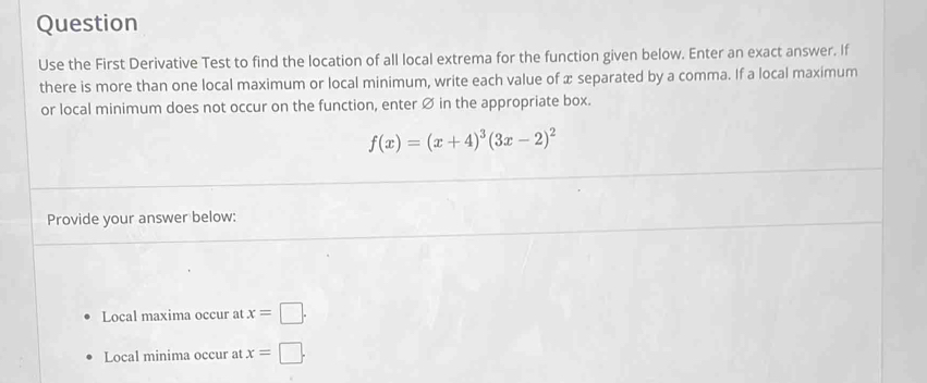 Question 
Use the First Derivative Test to find the location of all local extrema for the function given below. Enter an exact answer. If 
there is more than one local maximum or local minimum, write each value of x separated by a comma. If a local maximum 
or local minimum does not occur on the function, enter Ø in the appropriate box.
f(x)=(x+4)^3(3x-2)^2
Provide your answer below: 
Local maxima occur at x=□. 
Local minima occur at x=□.