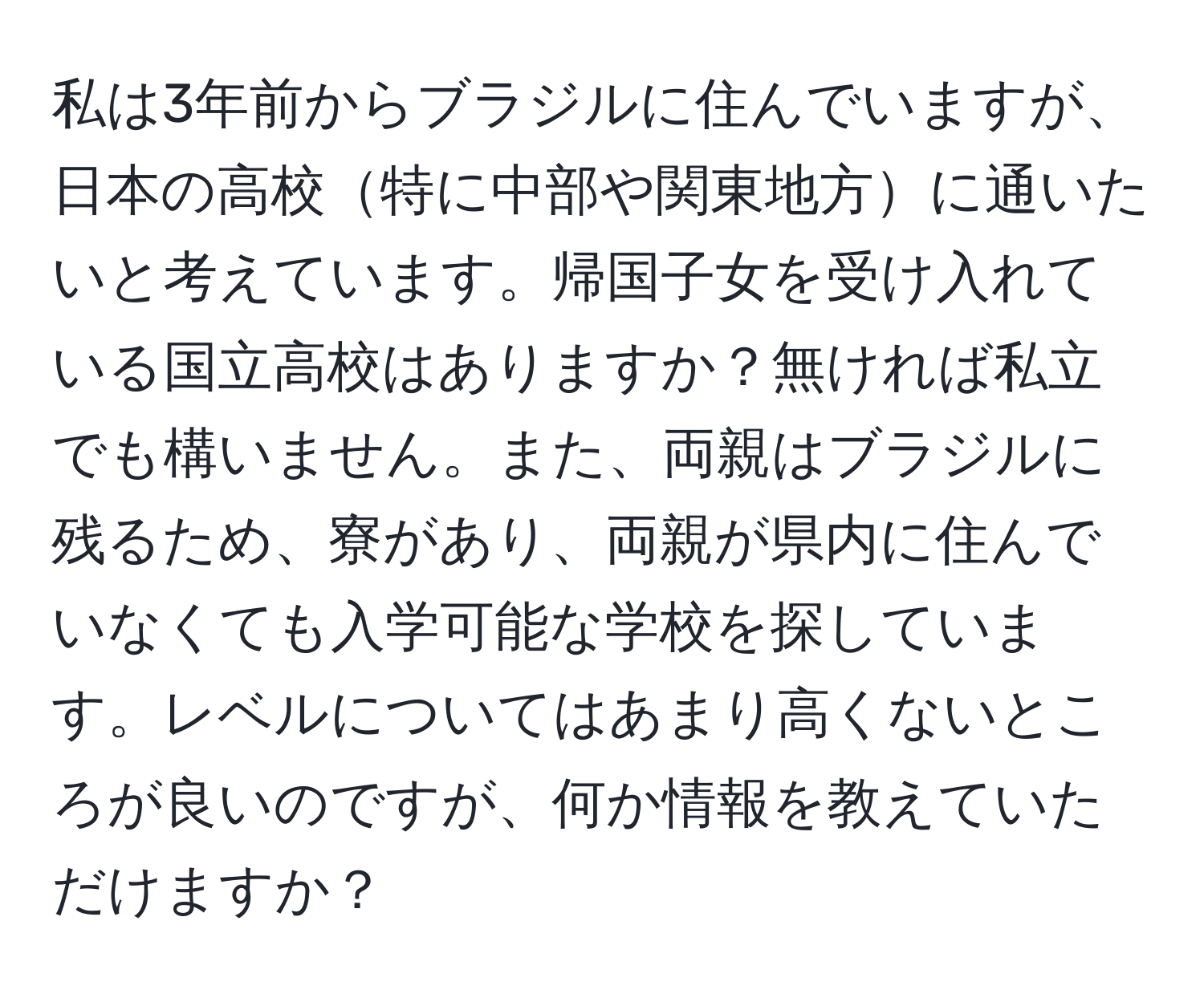 私は3年前からブラジルに住んでいますが、日本の高校特に中部や関東地方に通いたいと考えています。帰国子女を受け入れている国立高校はありますか？無ければ私立でも構いません。また、両親はブラジルに残るため、寮があり、両親が県内に住んでいなくても入学可能な学校を探しています。レベルについてはあまり高くないところが良いのですが、何か情報を教えていただけますか？