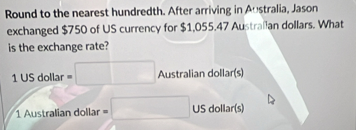 Round to the nearest hundredth. After arriving in Australia, Jason 
exchanged $750 of US currency for $1,055.47 Australian dollars. What 
is the exchange rate?
1 US dollar =□ Australian dollar (s)
1 Australian dollar =□ US dollar (s)