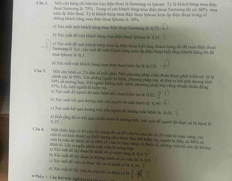 Một cửa hàng chi bản hai loại điện thoại là Samsung và Iphone. Tỷ lệ khách hằng mua điện
thoại Samsung là 75%. Trong số các khách hàng mua điện thoại Samsung thì có 60% mua
kèm ốp điện thoại. Tỷ lệ khách hàng mua điện thoại Iphone kèm ốp điện thoại trong số
những khách hàng mua điện thoại Iphone là 30%,
a) Xác suất một khách hàng mua điện thoại Samsung là 0, 75  :
b) Xác suất để một khách hàng mua điện thoại Iphone là 0,15.
c) Xác suất để một khách hàng mua ốp điện thoại biết rằng khách hàng đó đã mua điện thoại
Samsung là 0,6 , xác suất để một khách hàng mua ốp điện thoại biết rằng khách hàng đó đã
mua Iphone là 0, 3 .
d) Xác suất một khách hảng mua điện thoại kêm ốp là 0,525.
Câu 3. Một căn bệnh có 2% dân số mắc phải. Một phương pháp chần đoán được phát triển có tỷ lệ
chính xác là 99%. Với những người bị bệnh, phương pháp này sẽ đưa ra kết quả dương tính
99% số trường hợp. Với người không mắc bệnh, phương pháp này cũng chuẩn đoán đúng
97%. Lấy một người đi kiểm tra.
a) Xác suất để người đó mắc bệnh khi chưa kiểm tra là 0,02 .
b) Xác suất kết quả dương tính nếu người đó mắc bệnh là: 0,99.
c) Xác suất kết quả dương tỉnh nếu người đó không mắc bệnh là: 0,01.
d) Biết rằng đã có kết quả chuẩn đoán là dương tỉnh, xác suất đề người đó thực sự bị bệnh là
0,25
Câu 4. Một chiếc hộp có 50 viên bi, trong đó có 30 viên bi màu đỏ và 20 viên bi màu vàng; các
viên bi có kích thước và khối lượng như nhau. Sau khi kiểm tra, người ta thấy có 80% số
viên bi màu đó đánh số và 60% số viên bi màu vàng có đánh số, những viên bị còn lại không
đánh số. Lấy ra ngẫu nhiên một viên bị trong hộp.
a) Xác suất để lấy được bi đảnh số có màu vàng là 0,6 
b) Xác suất để lấy được bi không đánh số có màu đỏ là 0,8.
c) Xác suất đề viên bi được lấy ra có đánh số là 0,36.
d) Xác suất để lấy viên bị màu đỏ có đánh số là  2/3 
# Phần 3. Cầu hội trắc nghiệm trả lời n