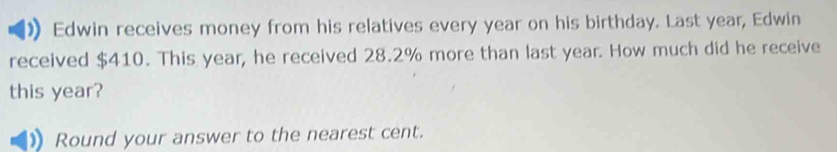 Edwin receives money from his relatives every year on his birthday. Last year, Edwin 
received $410. This year, he received 28.2% more than last year. How much did he receive 
this year? 
Round your answer to the nearest cent.