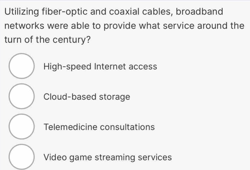 Utilizing fiber-optic and coaxial cables, broadband
networks were able to provide what service around the
turn of the century?
High-speed Internet access
Cloud-based storage
Telemedicine consultations
Video game streaming services