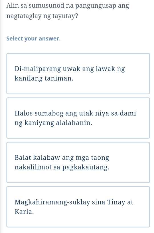 Alin sa sumusunod na pangungusap ang
nagtataglay ng tayutay?
Select your answer.
Di-maliparang uwak ang lawak ng
kanilang taniman.
Halos sumabog ang utak niya sa dami
ng kaniyang alalahanin.
Balat kalabaw ang mga taong
nakalilimot sa pagkakautang.
Magkahiramang-suklay sina Tinay at
Karla.