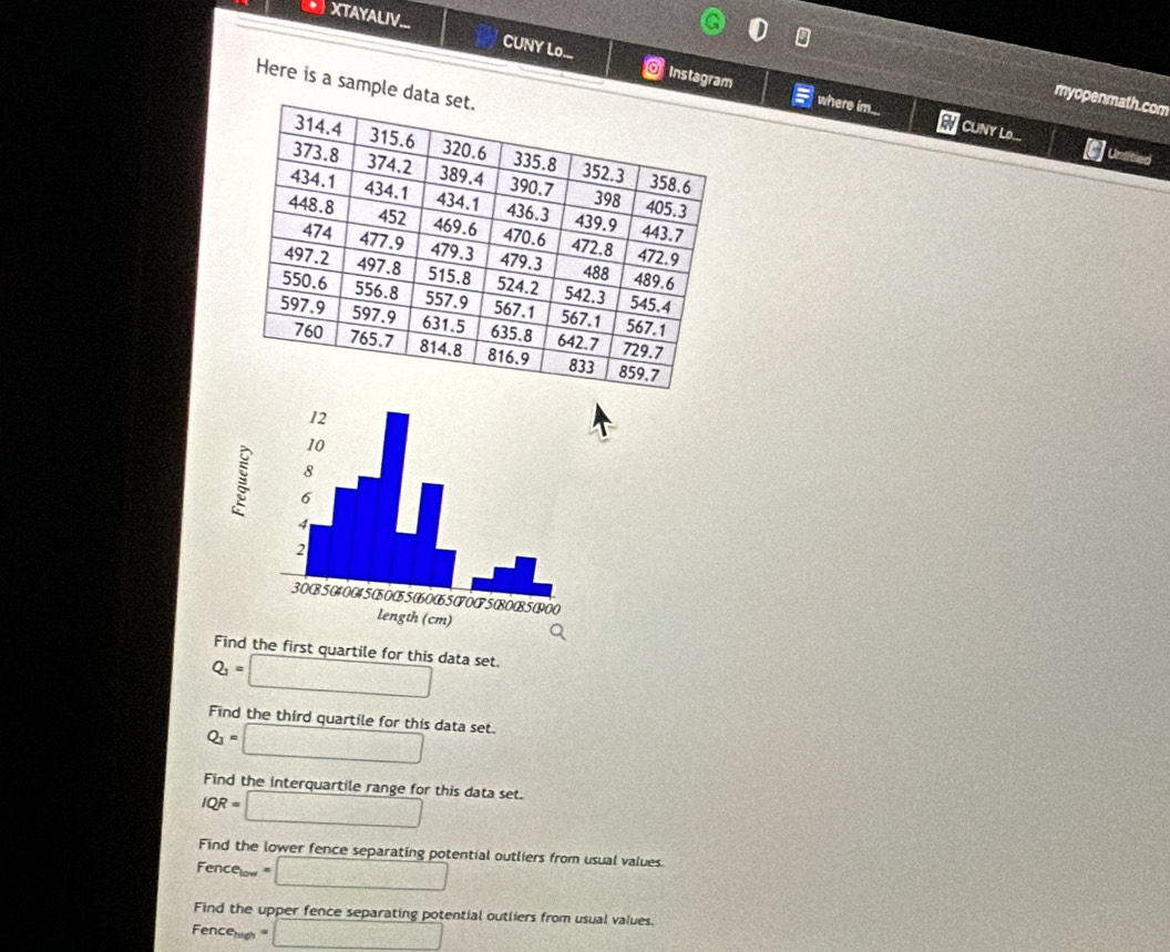 XTAYALIV... CUNY Lo... O Instagram 
Here is a sample 
myopenmath.com 
where im... a CUNY Lo... Untitied 
Find the first quartile for this data set.
Q_1=□
Find the third quartile for this data set.
Q_1= □
Find the interquartile range for this data set.
IQR=□
Find the lower fence separating potential outliers from usual values.
Fence_100=□
Find the upper fence separating potential outliers from usual values.
Fence_min=□