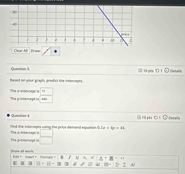 Clear All Draw: 
Question 5 □ 10 pts つ 1 Details 
Based on your graph, predict the intercepts. 
The x-intercept is 11
The p -intercept is 440
Question 6 10 pts 1 o Details 
Find the intercepts using the price demand equation 0.1x+4p=44. 
The x-intercept is □. 
The p -intercept is □. 
Show all work: 
Edit Insert Formats B I U X_2 x^2 A v A < >
0°