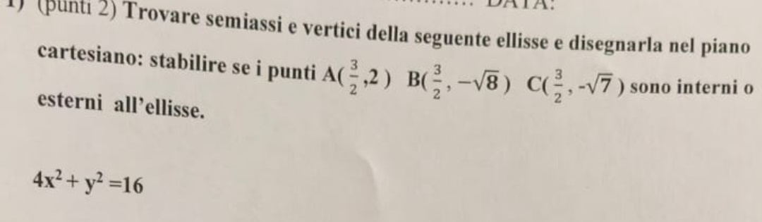 A: 
(punti 2) Trovare semiassi e vertici della seguente ellisse e disegnarla nel piano 
cartesiano: stabilire se i punti A( 3/2 ,2)B( 3/2 ,-sqrt(8)) C ( 3/2 ,-sqrt(7)) sono interni o 
esterni all’ellisse.
4x^2+y^2=16