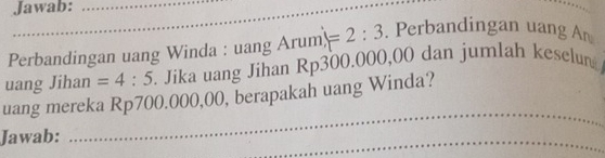 Jawab:_ 
_ 
Perbandingan uang Winda : uang Arum =2:3. Perbandingan uang An 
uang Jihan =4:5. Jika uang Jihan Rp300.000,00 dan jumlah keselun 
_ 
uang mereka Rp700.000,00, berapakah uang Winda? 
Jawab: 
_