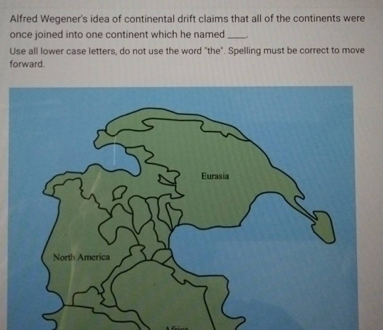 Alfred Wegener's idea of continental drift claims that all of the continents were 
once joined into one continent which he named __. 
Use all lower case letters, do not use the word "the". Spelling must be correct to move 
forward.