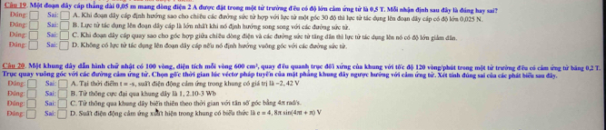 Câu_19. Một đoạn dây cáp thắng đài 0,05 m mang dòng điện 2 A được đặt trong một từ trường đều có độ lớn cảm ứng từ là 0,5 T. Mỗi nhận định sau đây là đúng hay sai3
Đáng □ Sai: □ A. Khi đoạn dây cấp định hướng sao cho chiêu các đường sức tử hợp với lực tử một gốc 30 độ thì lực từ tác dụng lên đoạn dây cáp có độ lớm 0.025 N.
Đúng: □
Ding □ Sai: Sai: □ B. Lực tử tác dụng lên đoạn dây cáp là lớn nhất khi nó định hướng song song với các đưởng sức tử.
□ C. Khi đoạn dây cáp quay sao cho góc hợp giữa chiều đòng điện và các đường sức tử tăng đân thì lực tử tác dụng lên nó có độ lớn giảm dân.
Đúng: □ Sai: □ D. Không có lực từ tác dụng lên đoạn dây cáp nữu nó định hướng vuông gốc với các đường sức tử.
Câu 20. Một khung dây dẫn hành chữ nhật có 100 vòng, diện tích mỗi vòng 600cm^3 V, quay đều quanh trục đội xứng của khung với tốc độ 120 vòng/phút trong một tử trường đều có cảm ứng từ băng 0,2 T.
Trục quay vuông góc với các đường cảm ứng tử. Chọn gốc thời gian lúc véctơ pháp tuyến của mặt phẳng khung đây ngược hưởng với cảm ứng từ. Xét tính đúng sai của các phát biểu sau đây.
Đúng □ Sa: □ A. Tại thời điểm t=- , suất điện động cảm ứng trong khung có giá trị là −2, 42 V
Đúng □ Sai: □ B. Từ thông cực đại qua khung dây là 1, 2.10-3 W b
Đúng: □ Sai: □ C. Từ thông qua khung dây biến thiên theo thời gian với tân số góc bằng 4π rad/s.
Đáng □ Sai: □ D. Suất điện động cảm ứng xuất hiện trong khung có biểu thức là e=4 , 8π sin 4π +π )V