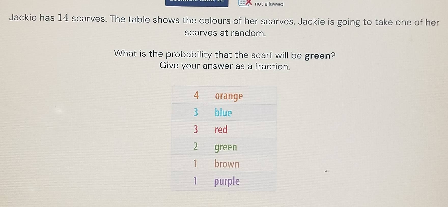 not allowed 
Jackie has 14 scarves. The table shows the colours of her scarves. Jackie is going to take one of her 
scarves at random. 
What is the probability that the scarf will be green? 
Give your answer as a fraction.