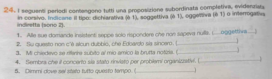 seguenti periodi contengono tutti una proposizione subordinata completiva, evidenziata 
in corsivo. Indicane il tipo: dichiarativa (è 1), soggettiva (è 1), oggettiva (è 1) o interrogativa 
indiretta (sono 2). 
1. Alle sue domande insistenti seppe solo rispondere che non sapeva nulla. (.......oggettiva.......) 
2. Su questo non c'è alcun dubbio, che Edoardo sia sincero. (._ 
..) 
3. Mi chiedevo se riferire subito al mio amico la brutta notizia. (_ 
..) 
4. Sembra che il concerto sia stato rinviato per problemi organizzativi. (_ 
...) 
5. Dimmi dove sei stato tutto questo tempo. (_ .)