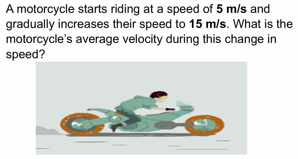 A motorcycle starts riding at a speed of 5 m/s and 
gradually increases their speed to 15 m/s. What is the 
motorcycle's average velocity during this change in 
speed?