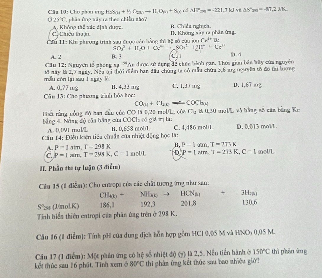 Cho phản ứng H_2S_(k)+1/2O_2(k)to H_2O_(k)+S_(r)c_0△ H°_298=-221,7kJ và △ S°298=-87,2J/K.
Ở 25°C , phản ứng xảy ra theo chiều nào?
A. Không thể xác định được. B. Chiều nghịch.
C. Chiều thuận. D. Không xảy ra phản ứng.
Cầu 11: Khi phương trình sau được cân bằng thì hệ số của ion Ce^(4+) là:
SO_3^((2-)+H_2)O+Ce^(4+)to SO_4^((2-)+2H^+)+Ce^(3+)
A. 2 B. 3 C. 1 D. 4
Câu 12: Nguyên tố phóng xạ 198 Au a được sử dụng để chữa bệnh gan. Thời gian bán hủy của nguyên
tố này là 2,7 ngày. Nếu tại thời điểm ban đầu chúng ta có mẫu chứa 5,6 mg nguyên tố đó thì lượng
mẫu còn lại sau 1 ngày là:
A. 0,77 mg B. 4,33 mg C. 1,37 mg D. 1,67 mg
Câu 13: Cho phương trình hóa học:
CO_(k)+Cl_2(k)leftharpoons COCl_2(k)
Biết rằng nồng độ ban đầu của CO là 0,20 mol/L; của Cl_2 là 0,30 mol/L và hằng số cân bằng Kc
bằng 4. Nồng độ cân bằng của COCl_2 có giá trị là:
A. 0,091 mol/L B. 0,658 mol/L C. 4,486 mol/L D. 0,013 mol/L
Câu 14: Điều kiện tiêu chuẩn của nhiệt động học là:
A. P=1atm,T=298K
B. P=1atm,T=273K
C. P=1atm,T=298K,C=1 mol/L D. P=1atm,T=273K,C=1mol/L
II. Phần thi tự luận (3 điểm)
Câu 15 (1 điểm): Cho entropi của các chất tương ứng như sau:
CH_4(k)+NH_3(k)to HCN_(k)
S°_29 (J/mol.K) 186,1 192,3 201,8 beginarrayr +3H_2(k) 130,6endarray
Tính biến thiên entropi của phản ứng trên ở 298 K.
Câu 16 (1 điểm): Tính pH của dung dịch hỗn hợp gồm HCl 0,05 M và HNO_30,05M
Câu 17 (1 điểm): Một phản ứng có hệ số nhiệt d(Y)(gamma ) là 2,5. Nếu tiến hành ở 150°C thì phản ứng
kết thúc sau 16 phút. Tính xem ở 80°C thì phản ứng kết thúc sau bao nhiêu giờ?
