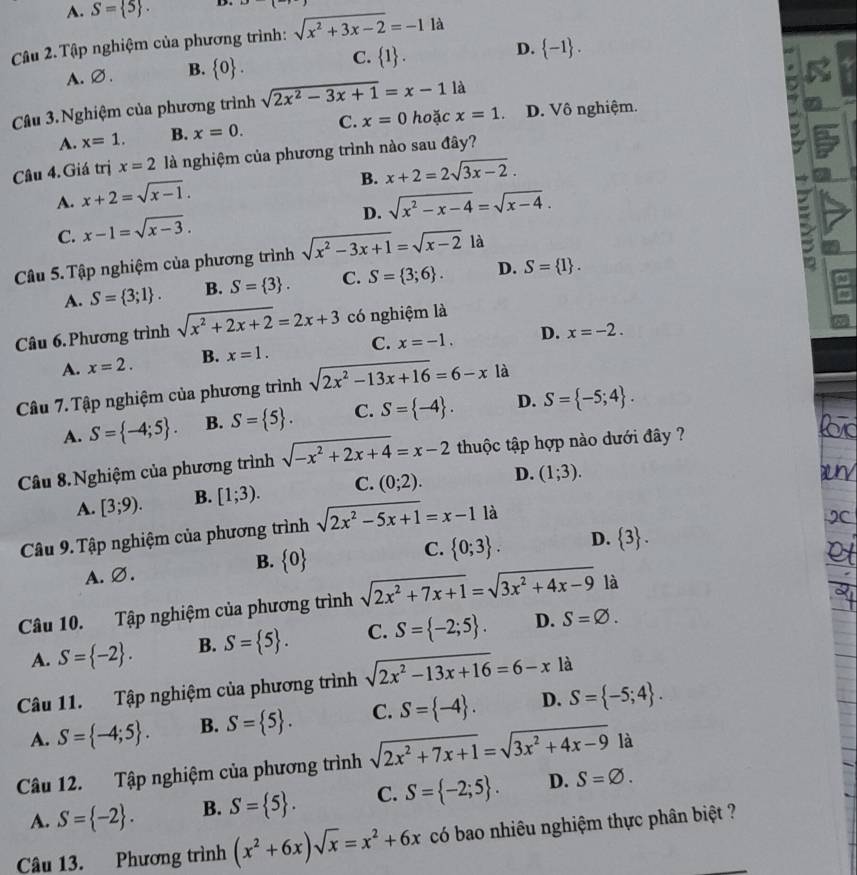 A. S= 5 . D.
Câu 2. Tập nghiệm của phương trình: sqrt(x^2+3x-2)=-1 là
C.
A.∅. B.  0 .  1 . D.  -1 .
Câu 3. Nghiệm của phương trình sqrt(2x^2-3x+1)=x-11 D. Vô nghiệm.
A. x=1. B. x=0. C. x=0 hoặc x=1
Câu 4. Giá trị x=2 là nghiệm của phương trình nào sau đây?
B. x+2=2sqrt(3x-2).
A. x+2=sqrt(x-1).
D. sqrt(x^2-x-4)=sqrt(x-4).
C. x-1=sqrt(x-3).
Câu 5. Tập nghiệm của phương trình sqrt(x^2-3x+1)=sqrt(x-2) là
A. S= 3;1 . B. S= 3 . C. S= 3;6 . D. S= 1 .
Câu 6. Phương trình sqrt(x^2+2x+2)=2x+3 có nghiệm là
A. x=2. B. x=1. C. x=-1. D. x=-2.
Câu 7. Tập nghiệm của phương trình sqrt(2x^2-13x+16)=6-x là
A. S= -4;5 . B. S= 5 . C. S= -4 . D. S= -5;4 .
Câu 8.Nghiệm của phương trình sqrt(-x^2+2x+4)=x-2 thuộc tập hợp nào dưới đây ?
A. [3;9). B. [1;3). C. (0;2). D. (1;3).
Câu 9. Tập nghiệm của phương trình sqrt(2x^2-5x+1)=x-1 l. là
C.  0;3 . D.  3 .
A. ∅.
B.  0
Câu 10. Tập nghiệm của phương trình sqrt(2x^2+7x+1)=sqrt(3x^2+4x-9) là
A. S= -2 . B. S= 5 . C. S= -2;5 . D. S=varnothing .
Câu 11. Tập nghiệm của phương trình sqrt(2x^2-13x+16)=6-x là
A. S= -4;5 . B. S= 5 . C. S= -4 . D. S= -5;4 .
Câu 12. Tập nghiệm của phương trình sqrt(2x^2+7x+1)=sqrt(3x^2+4x-9) là
A. S= -2 . B. S= 5 . C. S= -2;5 . D. S=varnothing .
Câu 13. Phương trình (x^2+6x)sqrt(x)=x^2+6x có bao nhiêu nghiệm thực phân biệt ?