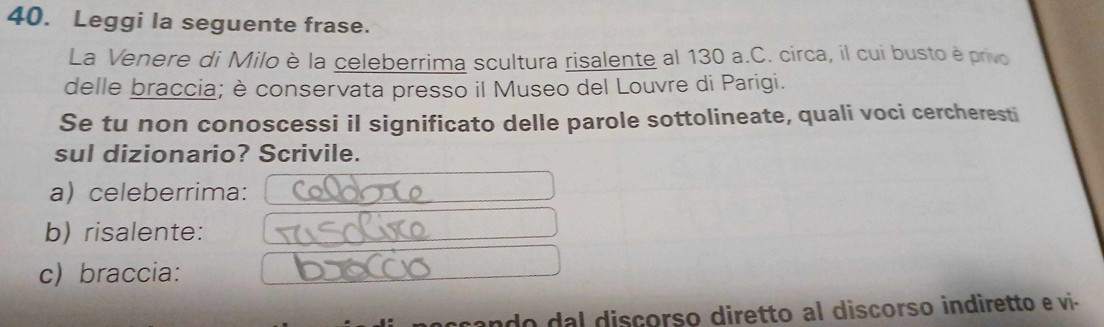 Leggi la seguente frase. 
La Venere di Milo è la celeberrima scultura risalente al 130 a.C. circa, il cui busto è privo 
delle braccia; è conservata presso il Museo del Louvre di Parigi. 
Se tu non conoscessi il significato delle parole sottolineate, quali voci cercheresti 
sul dizionario? Scrivile. 
a) celeberrima: 
b) risalente: 
c) braccia: 
do da l discorso diretto al discorso indiretto e vi.