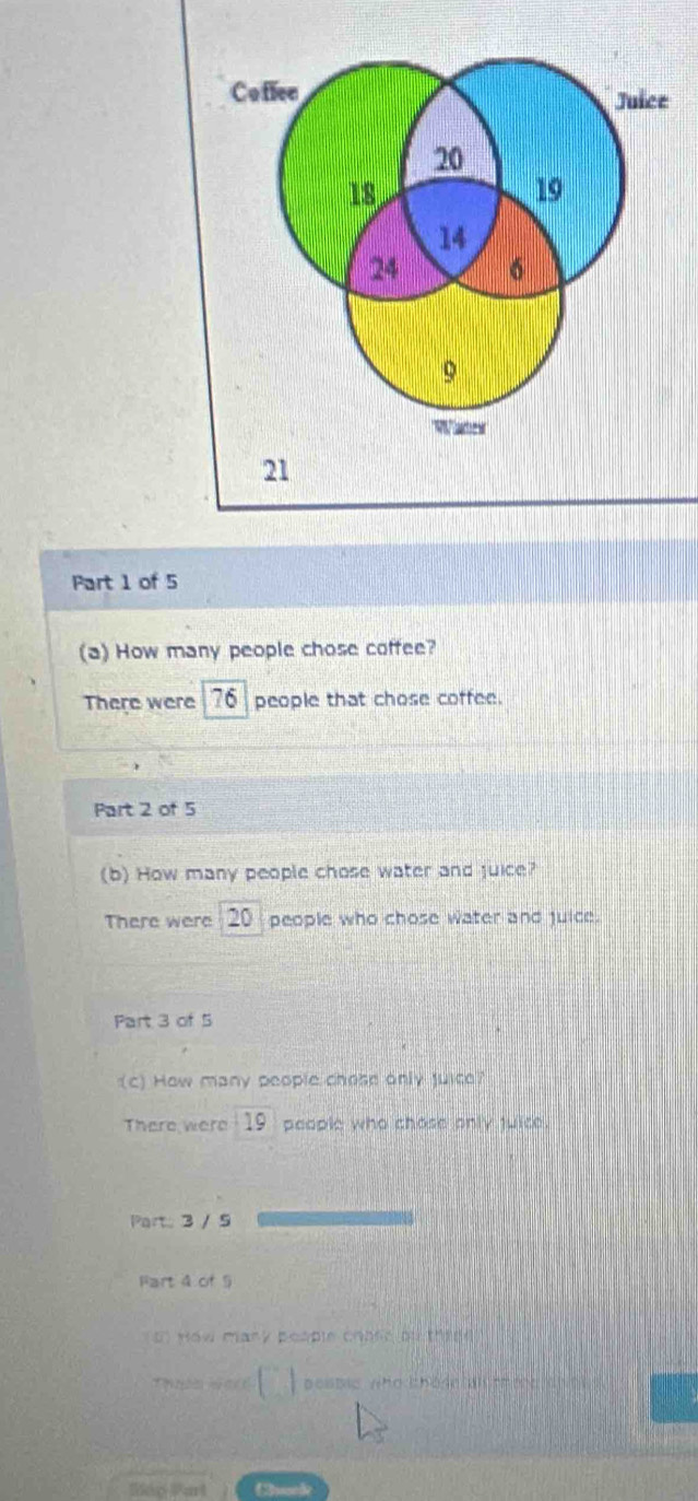 How many people chose coffee? 
There were 76 people that chose coffee. 
Part 2 of 5 
(b) How many people chose water and juice? 
There were 00 people who chose water and juice. 
Part 3 of 5 
(c) How many people chose only juice? 
There were . 19 people who chose only juice. 
Part 3 / 5 
Fart 4 of 9 
` how mary peaple chaer ol thred 
□ aestic who chodo al tm eo dh e n 
Skip Part