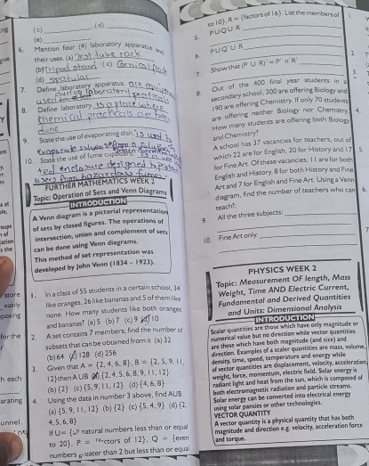 lactors of 16 . List the members of
( c)_ ( d)_
(e)_
5. PUoU R 10J,R=
_
U R
6. Mention four (4) laboratory apparatus an_
6
_
(b) _2.
_ve their uses. (a) _( C) __5.
7. Show that (P∪ R)'=P'n'
(d)
_
_7.  Define laboratory apparatus_ Out of the 400 final year students in a
B
B. Define laboratory._ secondary school, 300 are offering Biology and
190 are offering Chemistry. If only 70 studeres
_are offering neither Biology nor Chemistry 4.
9. State the use of evaporating d _How many students are offering both Biology
and Chemistry
10. State the use of fume cupton _A school has 37 vacancies for teachers, out o
which 22 are for English, 20 for History and 1? 5.
for Fine Art. Of these vacancies, 1I are for both
,.
_
_FURTHER MATHEMATICS WEEK 2 English and History, 8 for both History and Fine
   Topic: Operation of Sets and Venn Diagram Art and 7 for English and Fine Art. Using a Venn
INTRODUCTION diagram, find the number of teachers who can 6.
A Venn diagram is a pictorial representation teach?
;le,
_
p of sets by closed figures. The operations of 9. All the three subjects:
intersection, union and complement of se
T
s the ation
can be done using Venn diagrams
This method of set representation was 10. Fine Art only.
developed by John Venn (1834-1923)
PHYSICS WEEK 2
store 1. In a class of 55 students in a certain school, 34 Topic: Measurement OF length, Mass
easily like oranges, 26 like bananas and 5 of them like Weight, Time AND Electric Current,
posng none. How many students like both oranges T10 Fundamental and Derived Quantities
and bananas? (a)5 (b) 7 (c) 9 and Units: Dimensional Analysis INTRODUCTION
for the 2. A set contains 7 members; find the number of Scalar quantities are those which have only magnitude or
subsets that can be obtained from it (a) 32 numenical value but no direction while vector quantities
(b)64 128(d) 256 are those which have both magnitude (and size) and
direction. Examples of a scaler quantities are mass, volume
3. Given that A= 2,4,6,8 ,B= 2,5,9,11, density, time, speed, temperature and enorgy while
h ezch 12 then A ∪B(  2,4,5,6,8,9,11,12 of vector quantities are displacement, velocity, acceleration
weight, force, momentum, electric field. Solar energy is
(b) 2 (c)  5,9,11,12 (d)  4,6,8 radiant light and heat from the sun, which is composed of
_arating 4. Using the data in number 3 above, find AUB (d) 2, both electromagnetic radiation and particle streams.
Solar energy can be converted into electrical energy
(a)  5,9,11,12 (b) (2) (c)  5,4,9 using solar pansies or other technologies.
VECTOR QUANTITY A vector quantity is a physical quantity that has both
unnel . 4 5,6,8)
if U= a^p natural numbers less than or equal magnitude and direction e.g. velocity, acceleration force
to 20 P= rectors of 12 .Q= even and torque.
numbers greater than 2 but less than or equal