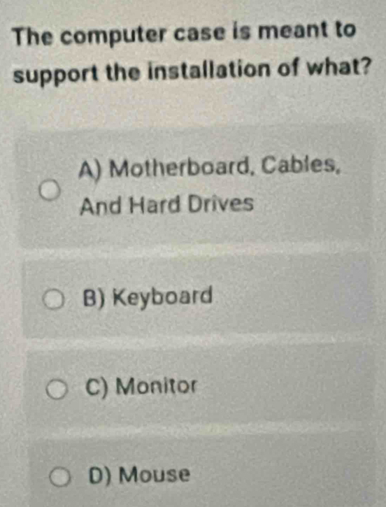 The computer case is meant to
support the installation of what?
A) Motherboard, Cables,
And Hard Drives
B) Keyboard
C) Monitor
D) Mouse