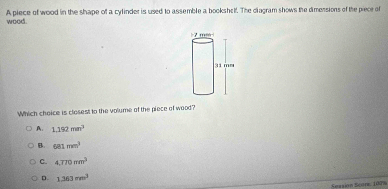 A piece of wood in the shape of a cylinder is used to assemble a bookshelf. The diagram shows the dimensions of the piece of
wood.
Which choice is closest to the volume of the piece of wood?
A. 1,192mm^3
B. 681mm^3
C. 4,770mm^3
D. 1,363mm^3
Session Score: 100%